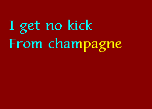 I get no kick
From champagne