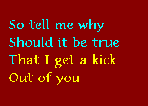 So tell me why
Should it be true

That I get a kick
Out of you