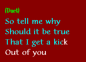 (Duet)
So tell me why

Should it be true
That I get a kick
Out of you