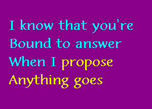 I know that you're
Bound to answer

When I propose
Anything goes