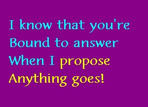 I know that you're
Bound to answer

When I propose
Anything goes!