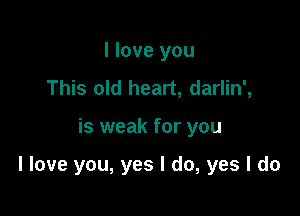 I love you
This old heart, darlin',

is weak for you

I love you, yes I do, yes I do