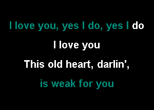 I love you, yes I do, yes I do

I love you
This old heart, darlin',

is weak for you