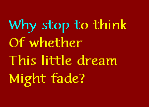 Why stop to think
Of whether

This little dream
Might fade?