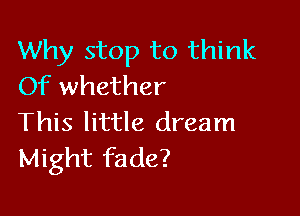 Why stop to think
Of whether

This little dream
Might fade?