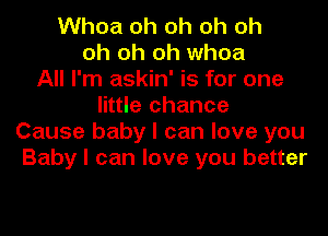 Whoa oh oh oh oh
oh oh oh whoa
All I'm askin' is for one
little chance
Cause baby I can love you
Baby I can love you better