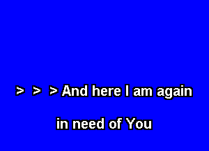 And here I am again

in need of You