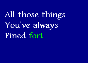 All those things
You've always

Pined for!