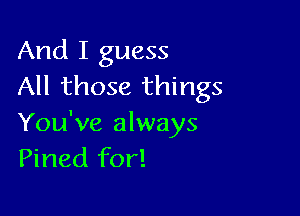 And I guess
All those things

You've always
Pined for!