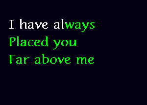 I have always
Placed you

Far above me