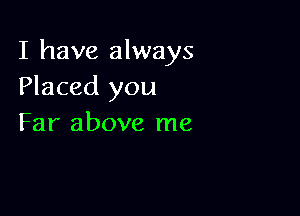 I have always
Placed you

Far above me