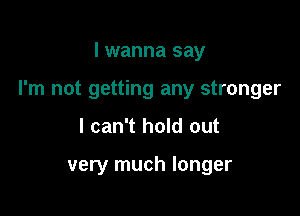 I wanna say

I'm not getting any stronger

I can't hold out

very much longer