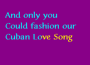 And only you
Could fashion our

Cuban Love Song