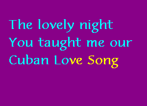The lovely night
You taught me our

Cuban Love Song