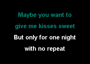 Maybe you want to

give me kisses sweet

But only for one night

with no repeat
