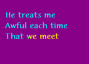 He treats me
Awful each time

That we meet