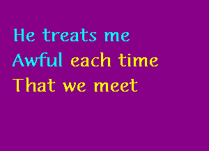 He treats me
Awful each time

That we meet