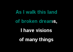As I walk this land
of broken dreams,

I have visions

of many things