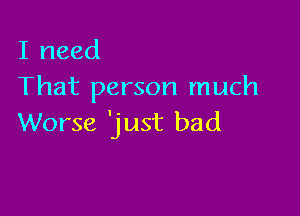 I need
That person much

Worse 'just bad