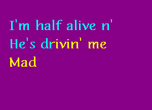 I'm half alive n'
He's drivin' me

Mad