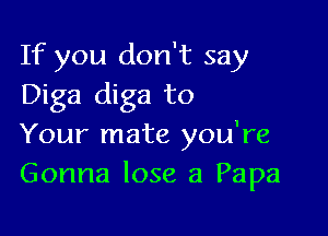 If you don't say
Diga diga to

Your mate you're
Gonna lose a Papa