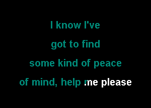 I know I've
got to find

some kind of peace

of mind, help me please