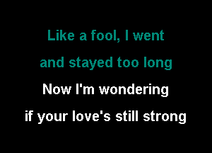 Like a fool, I went
and stayed too long

Now I'm wondering

if your love's still strong