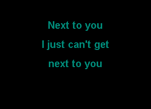 Next to you

I just can't get

next to you