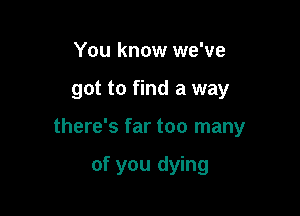 You know we've

got to find a way

there's far too many

of you dying