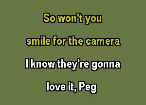 So won't you

smile for the camera

I know they're gonna

love it, Peg