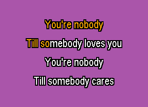 You're nobody
Till somebody loves you

You're nobody

Till somebody cares