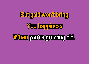 But gold won't bring

You happiness

When you're growing old.