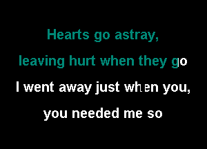 Hearts go astray,

leaving hurt when they go

I went away just when you,

you needed me so