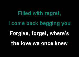 Filled with regret,

I can e back begging you

Forgive, forget, where's

the love we once knew