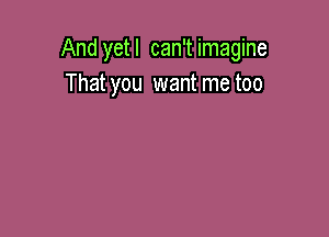 And yetl can'timagine
That you wantmetoo