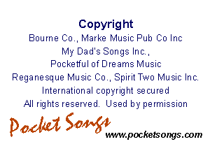 Copyright
Bourne 00., Marke Music Pub Co Inc

My Dad's Songs Inc.,
Pocketful ofDreams Music

Reganesque Music 00., SpiritTwo Music Inc.
International copyright secured
All rights reserved. Used by permission

P061151 50W

wwwpocketsongs.00m