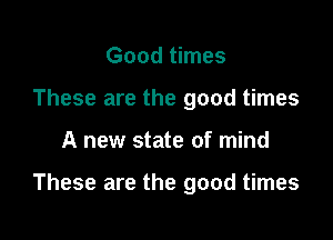 Good times
These are the good times

A new state of mind

These are the good times