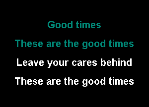 Good times
These are the good times
Leave your cares behind

These are the good times