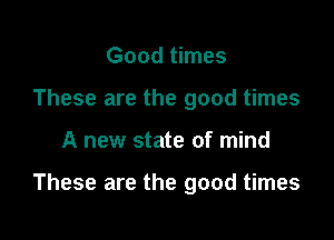 Good times
These are the good times

A new state of mind

These are the good times