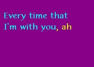 Every time that
I'm with you, ah