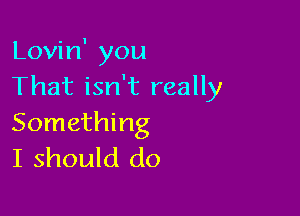 Lovin' you
That isn't really

Something
I should do