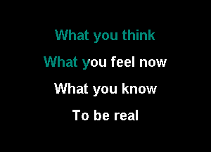 What you think

What you feel now

What you know

To be real