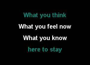 What you think
What you feel now

What you know

here to stay