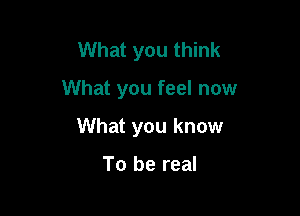 What you think

What you feel now

What you know

To be real