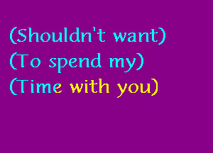 (Shouldn't want)
(To spend my)

(Time with you)
