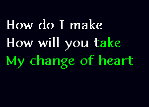 How do I make
How will you take

My change of heart