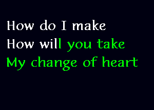 How do I make
How will you take

My change of heart