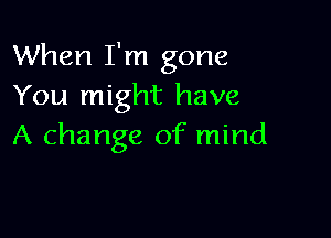 When I'm gone
You might have

A change of mind