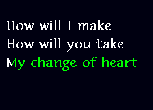 How will I make
How will you take

My change of heart