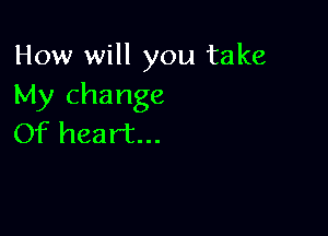 How will you take
My change

Of heart...